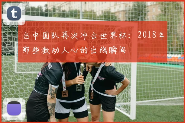 当中国队再次冲击世界杯：2018年那些激动人心的出线瞬间