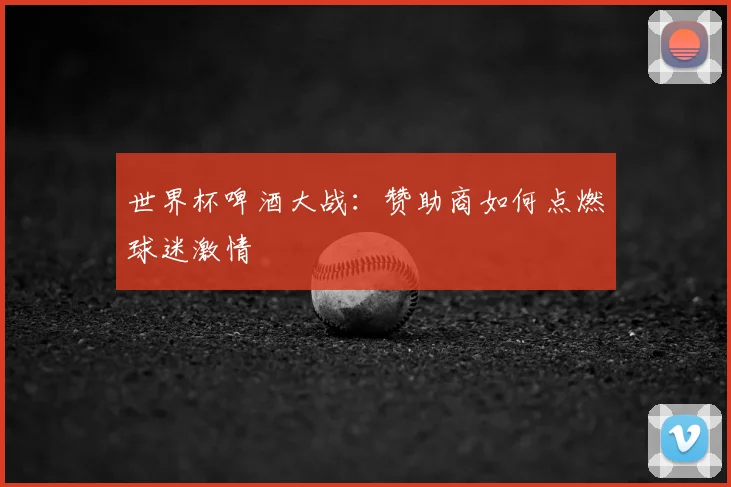 世界杯啤酒大战:赞助商如何点燃球迷激情