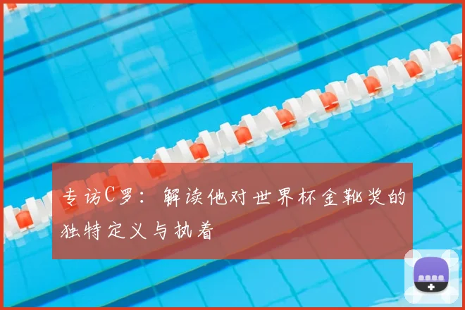 专访C罗:解读他对世界杯金靴奖的独特定义与执着
