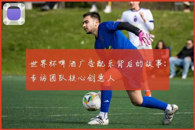 世界杯啤酒广告配乐背后的故事:专访团队核心创意人