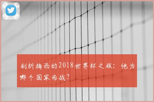 剖析梅西的2018世界杯之旅：他为哪个国家而战？