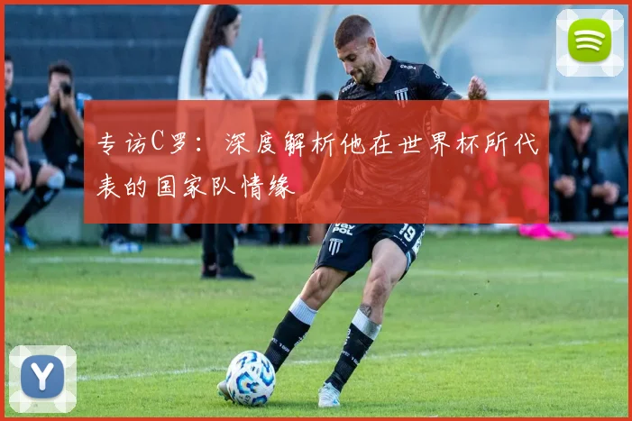 专访C罗:深度解析他在世界杯所代表的国家队情缘