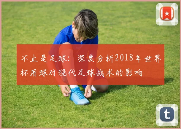 不止是足球:深度分析2018年世界杯用球对现代足球战术的影响