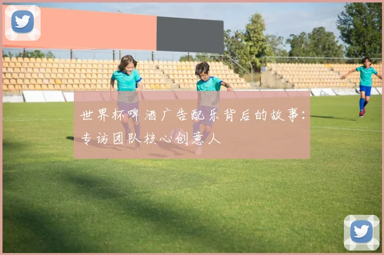 世界杯啤酒广告配乐背后的故事:专访团队核心创意人