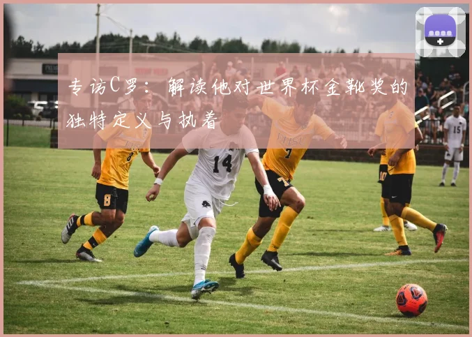 专访C罗:解读他对世界杯金靴奖的独特定义与执着