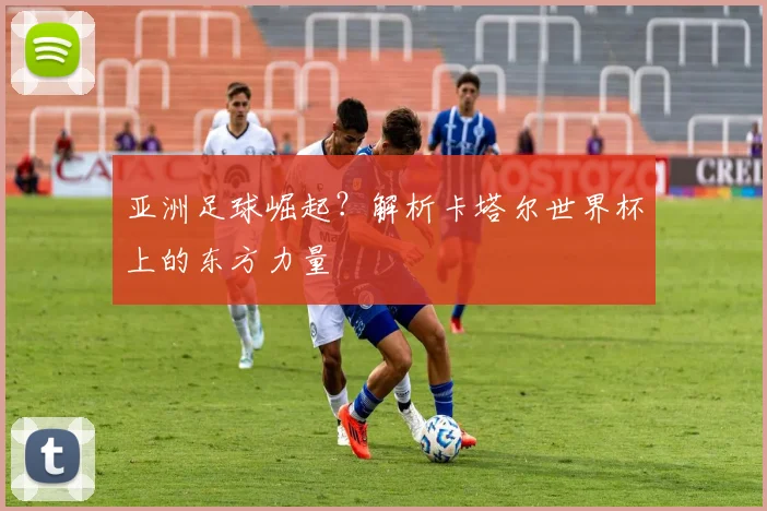 亚洲足球崛起？解析卡塔尔世界杯上的东方力量