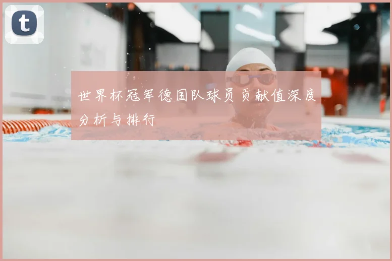 世界杯冠军德国队球员贡献值深度分析与排行