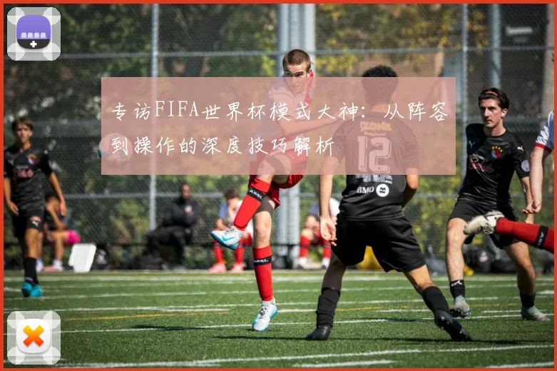 专访FIFA世界杯模式大神:从阵容到操作的深度技巧解析