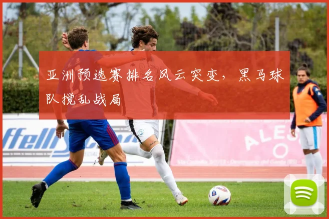 亚洲预选赛排名风云突变，黑马球队搅乱战局