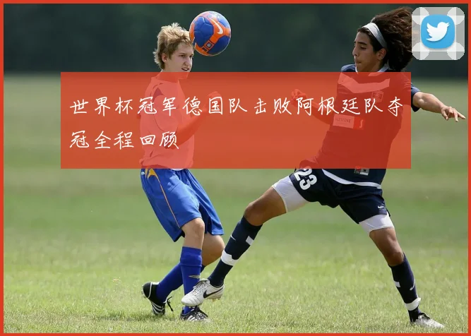 世界杯冠军德国队击败阿根廷队夺冠全程回顾